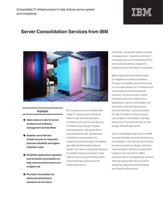 Consolidate IT infrastructures to help reduce server sprawl
and complexity




   Server Consolidation Services from IBM



                                                                                     Eventually, unimpeded sprawl can have
                                                                                     consequences—real costs in terms of
                                                                                     increased total cost of ownership (TCO)
                                                                                     and a reduced ability to respond to
                                                                                     change and opportunities for innovation.


                                                                                     Many organizations are taking steps
                                                                                     to mitigate the resulting complexity
                                                                                     through consolidation and are focusing
                                                                                     on it as a key initiative for IT infrastructure
                                                                                     optimization and operational cost
                                                                                     reduction. By reducing the number
                                                                                     of servers required to support your
                                                                                     applications, server consolidation can
                                                                                     help lower costs and improve your

                 Highlights               No company sets out to deliberately        business flexibility. Just as important,
                                          create IT infrastructure complexity.       through the ability to reduce energy
                                          Yet even with the best-laid plans,         consumption, consolidation can help
     ■	 Helps reduce costs for server
                                          complexity can work its way into your      evolve your IT environment into a more
       hardware and software,
                                          IT infrastructure through mergers          energy-efficient data center.
       management and facilities
                                          and acquisitions, new applications,
                                          unanticipated growth, globalization,       Server consolidation services from IBM
     ■ Enables more efficient
                                          compliance requirements and                can help facilitate a smooth transition to a
       infrastructures for improved
                                          organizational power plays. Complexity     consolidated, more efficient environment
       business flexibility and higher
                                          typically manifests itself as server       through assessment, design, planning,
       utilization rates
                                          sprawl: Your data centers grow because     implementation, testing and application
                                          it’s initially cheaper and easier to add   migration services built on IBM’s
     ■ Simplifies application migration
                                          a few servers to accommodate spikes        extensive server and application product
       and workload consolidation to
                                          in demand than to reexamine the            offerings and proven track record for
       help improve performance and
                                          entire infrastructure.                     designing, deploying and managing
       mitigate risk
                                                                                     data center environments.

     ■		Provides a foundation for
       advanced optimization
       solutions for the future
 