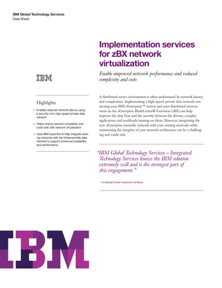 IBM Global Technology Services
Data Sheet




                                                                    Implementation services
                                                                    for zBX network
                                                                    virtualization
                                                                    Enable improved network performance and reduced
                                                                    complexity and costs


                                                                    A distributed server environment is often undermined by network latency
                     Highlights                                     and complexities. Implementing a high-speed, private data network con-
                                                                    necting your IBM zEnterprise™ system and your distributed environ-
            ●● ● ●
                     Enables reduced network latency using          ment on the zEnterprise BladeCenter® Extension (zBX) can help
                     a security-rich, high-speed private data
                     network                                        improve the data flow and the security between the diverse, complex
                                                                    applications and workloads running on them. However, integrating the
                 Helps reduce network complexity and
                                                                    new zEnterprise ensemble network with your existing networks while
            ●● ● ●


                 costs with zBX network virtualization
                                                                    maintaining the integrity of your network architecture can be a challeng-
            ●● ● ●
                     Uses IBM expertise to help integrate exist-    ing and costly task.
                     ing networks with the intraensemble data
                     network to support enhanced availability
                     and performance

                                                                   “IBM Global Technology Services – Integrated
                                                                    Technology Services knows the IBM solution
                                                                    extremely well and is the strongest part of
                                                                    this engagement.”

                                                                    —A leading Korean insurance company
 