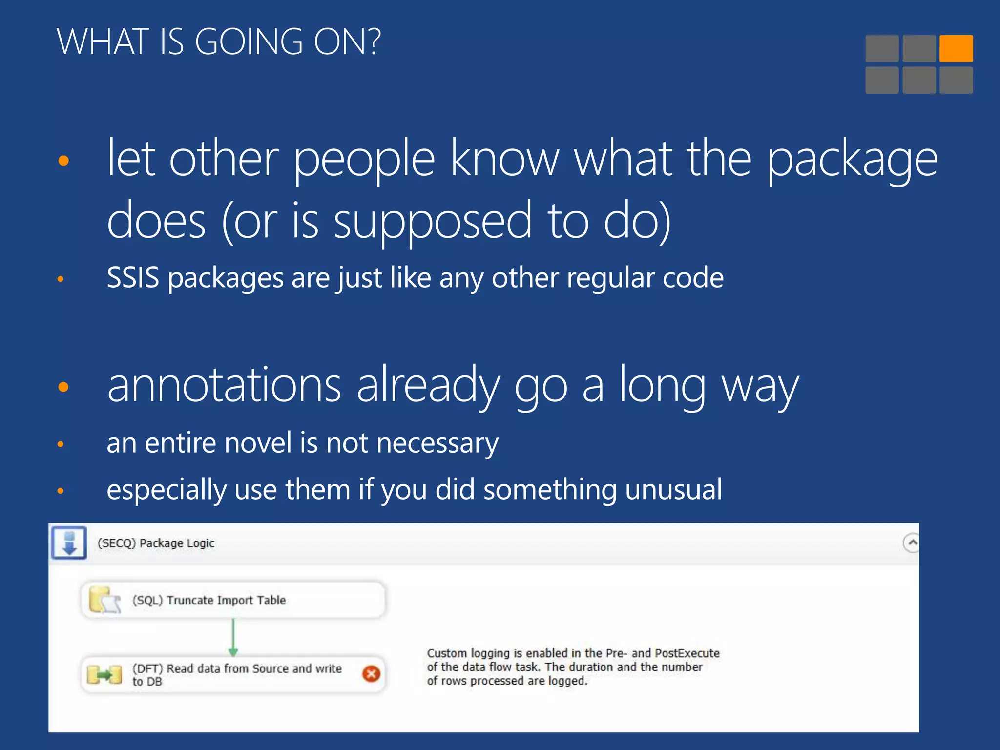 WHAT IS GOING ON? 
• let other people know what the package 
does (or is supposed to do) 
• SSIS packages are just like any other regular code 
• annotations already go a long way 
• an entire novel is not necessary 
• especially use them if you did something unusual 
 