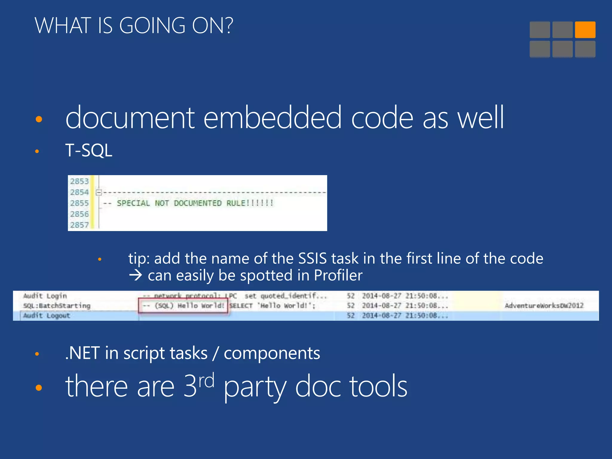 WHAT IS GOING ON? 
• document embedded code as well 
• T-SQL 
• tip: add the name of the SSIS task in the first line of the code 
 can easily be spotted in Profiler 
• .NET in script tasks / components 
• there are 3rd party doc tools 
 