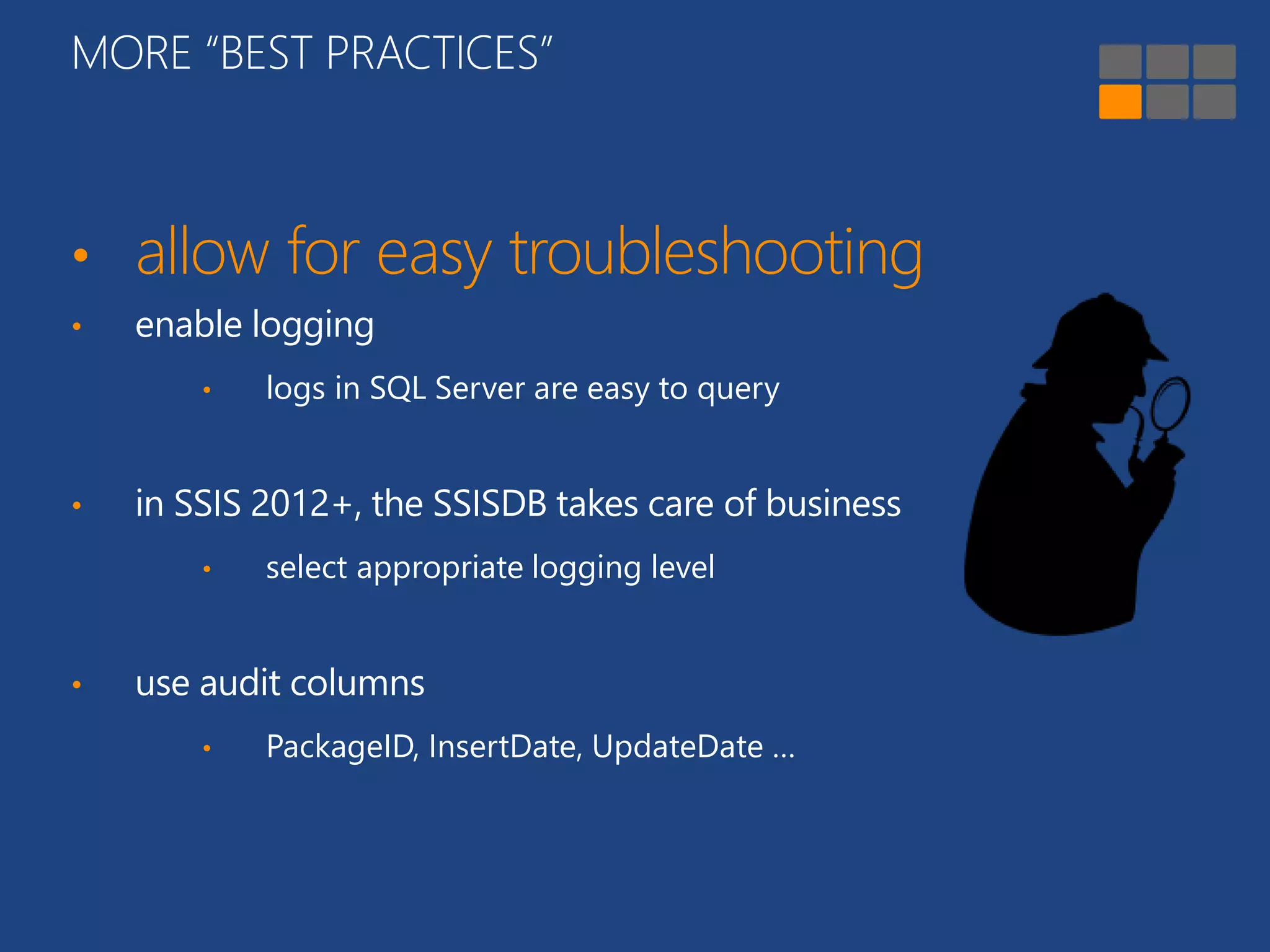 MORE “BEST PRACTICES” 
• allow for easy troubleshooting 
• enable logging 
• logs in SQL Server are easy to query 
• in SSIS 2012+, the SSISDB takes care of business 
• select appropriate logging level 
• use audit columns 
• PackageID, InsertDate, UpdateDate … 
 