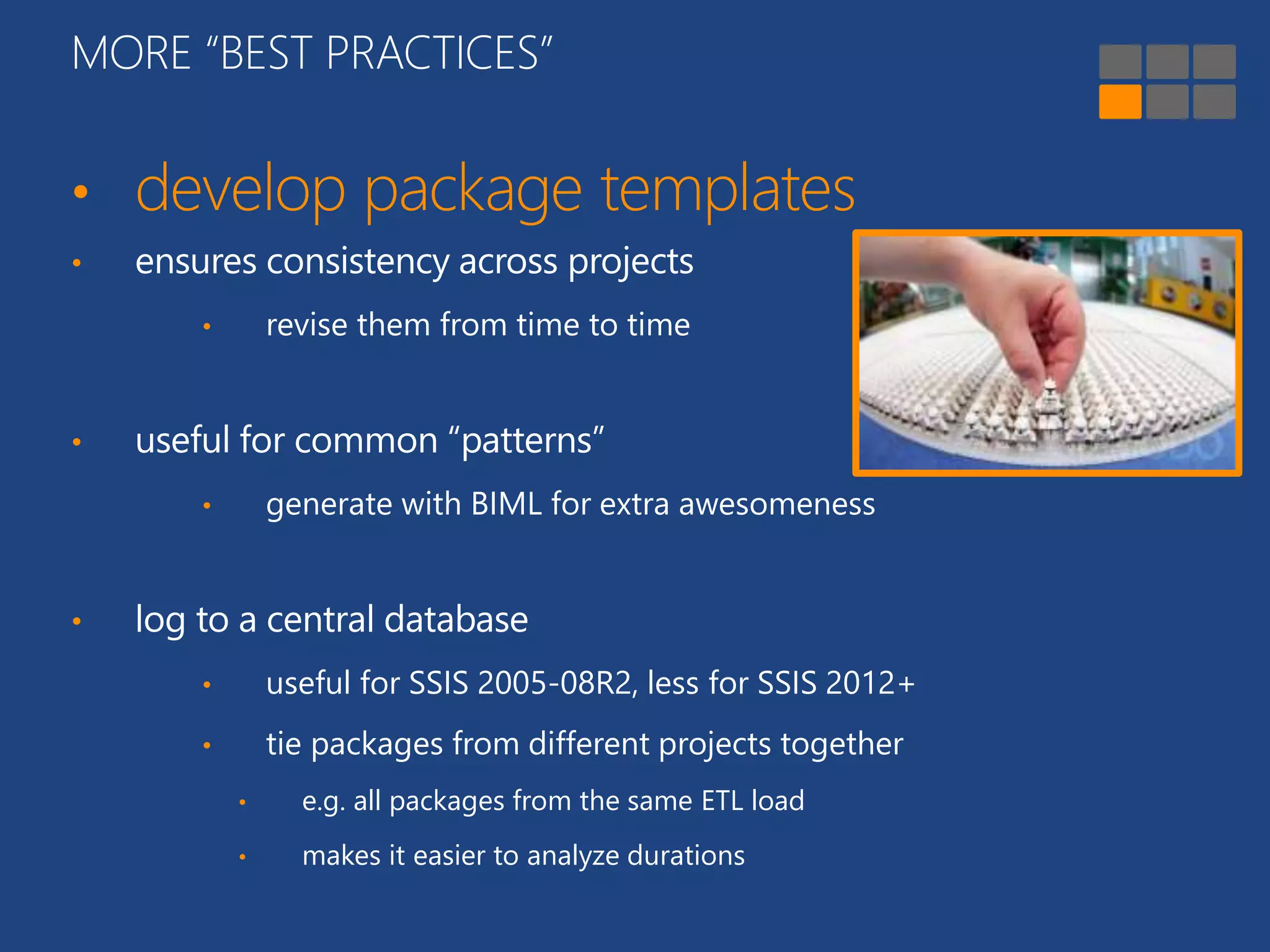 MORE “BEST PRACTICES” 
• develop package templates 
• ensures consistency across projects 
• revise them from time to time 
• useful for common “patterns” 
• generate with BIML for extra awesomeness 
• log to a central database 
• useful for SSIS 2005-08R2, less for SSIS 2012+ 
• tie packages from different projects together 
• e.g. all packages from the same ETL load 
• makes it easier to analyze durations 
 