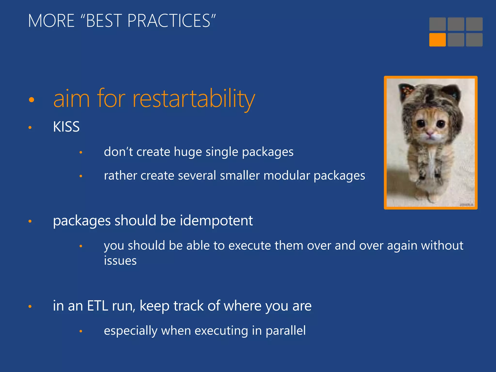 MORE “BEST PRACTICES” 
• aim for restartability 
• KISS 
• don’t create huge single packages 
• rather create several smaller modular packages 
• packages should be idempotent 
• you should be able to execute them over and over again without 
issues 
• in an ETL run, keep track of where you are 
• especially when executing in parallel 
 