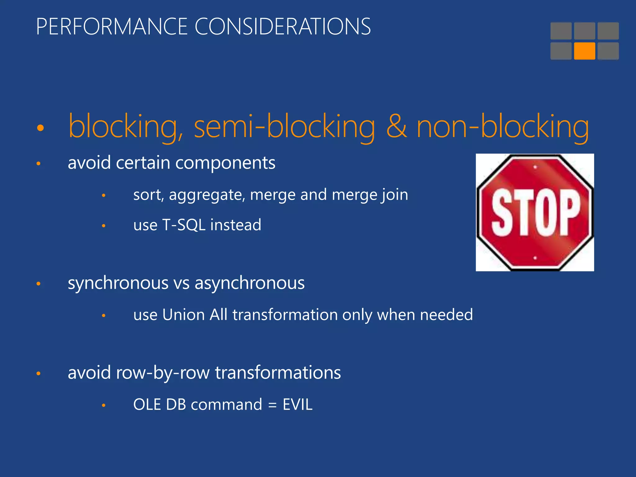 PERFORMANCE CONSIDERATIONS 
• blocking, semi-blocking & non-blocking 
• avoid certain components 
• sort, aggregate, merge and merge join 
• use T-SQL instead 
• synchronous vs asynchronous 
• use Union All transformation only when needed 
• avoid row-by-row transformations 
• OLE DB command = EVIL 
 