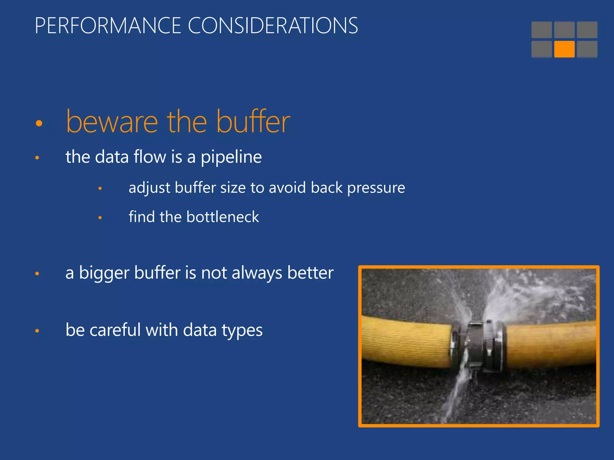 PERFORMANCE CONSIDERATIONS 
• beware the buffer 
• the data flow is a pipeline 
• adjust buffer size to avoid back pressure 
• find the bottleneck 
• a bigger buffer is not always better 
• be careful with data types 
 