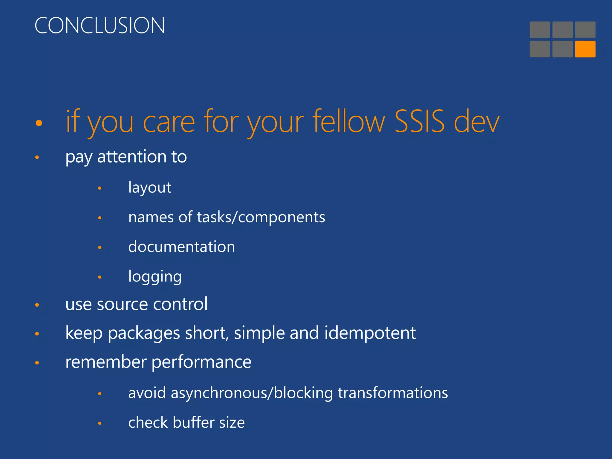 CONCLUSION 
• if you care for your fellow SSIS dev 
• pay attention to 
• layout 
• names of tasks/components 
• documentation 
• logging 
• use source control 
• keep packages short, simple and idempotent 
• remember performance 
• avoid asynchronous/blocking transformations 
• check buffer size 
 