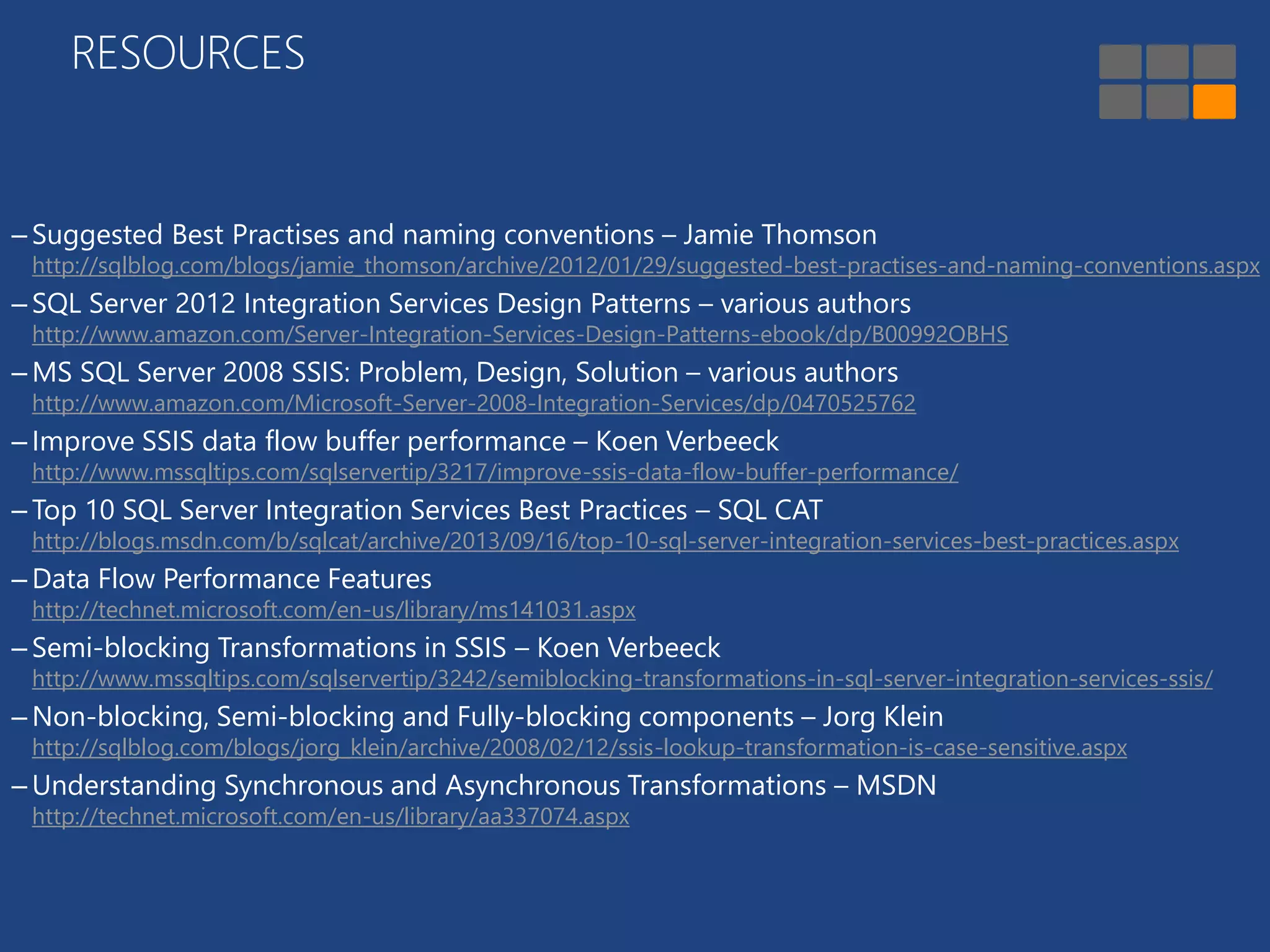 RESOURCES 
– Suggested Best Practises and naming conventions – Jamie Thomson 
http://sqlblog.com/blogs/jamie_thomson/archive/2012/01/29/suggested-best-practises-and-naming-conventions.aspx 
– SQL Server 2012 Integration Services Design Patterns – various authors 
http://www.amazon.com/Server-Integration-Services-Design-Patterns-ebook/dp/B00992OBHS 
– MS SQL Server 2008 SSIS: Problem, Design, Solution – various authors 
http://www.amazon.com/Microsoft-Server-2008-Integration-Services/dp/0470525762 
– Improve SSIS data flow buffer performance – Koen Verbeeck 
http://www.mssqltips.com/sqlservertip/3217/improve-ssis-data-flow-buffer-performance/ 
– Top 10 SQL Server Integration Services Best Practices – SQL CAT 
http://blogs.msdn.com/b/sqlcat/archive/2013/09/16/top-10-sql-server-integration-services-best-practices.aspx 
– Data Flow Performance Features 
http://technet.microsoft.com/en-us/library/ms141031.aspx 
– Semi-blocking Transformations in SSIS – Koen Verbeeck 
http://www.mssqltips.com/sqlservertip/3242/semiblocking-transformations-in-sql-server-integration-services-ssis/ 
–Non-blocking, Semi-blocking and Fully-blocking components – Jorg Klein 
http://sqlblog.com/blogs/jorg_klein/archive/2008/02/12/ssis-lookup-transformation-is-case-sensitive.aspx 
– Understanding Synchronous and Asynchronous Transformations – MSDN 
http://technet.microsoft.com/en-us/library/aa337074.aspx 
 