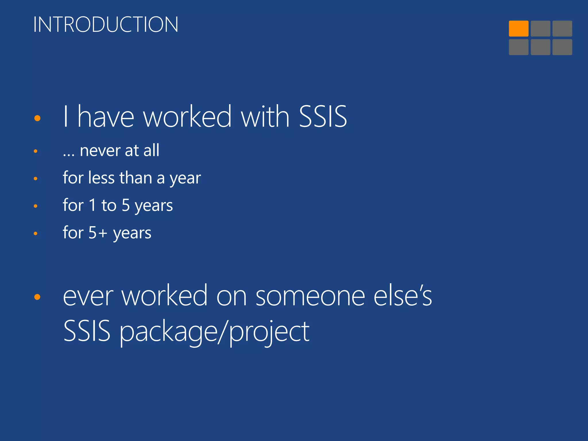 INTRODUCTION 
• I have worked with SSIS 
• … never at all 
• for less than a year 
• for 1 to 5 years 
• for 5+ years 
• ever worked on someone else’s 
SSIS package/project 
 