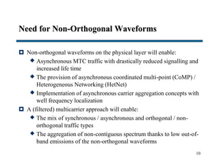 Need for Non-Orthogonal Waveforms
 Non-orthogonal waveforms on the physical layer will enable:
 Asynchronous MTC traffic with drastically reduced signalling and
increased life time
 The provision of asynchronous coordinated multi-point (CoMP) /
Heterogeneous Networking (HetNet)
 Implementation of asynchronous carrier aggregation concepts with
well frequency localization
 A (filtered) multicarrier approach will enable:
 The mix of synchronous / asynchronous and orthogonal / non-
orthogonal traffic types
 The aggregation of non-contiguous spectrum thanks to low out-of-
band emissions of the non-orthogonal waveforms
10
 