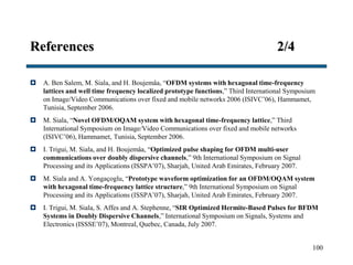 References 2/4
 A. Ben Salem, M. Siala, and H. Boujemâa, “OFDM systems with hexagonal time-frequency
lattices and well time frequency localized prototype functions,” Third International Symposium
on Image/Video Communications over fixed and mobile networks 2006 (ISIVC’06), Hammamet,
Tunisia, September 2006.
 M. Siala, “Novel OFDM/OQAM system with hexagonal time-frequency lattice,” Third
International Symposium on Image/Video Communications over fixed and mobile networks
(ISIVC’06), Hammamet, Tunisia, September 2006.
 I. Trigui, M. Siala, and H. Boujemâa, “Optimized pulse shaping for OFDM multi-user
communications over doubly dispersive channels,” 9th International Symposium on Signal
Processing and its Applications (ISSPA’07), Sharjah, United Arab Emirates, February 2007.
 M. Siala and A. Yongaçoglu, “Prototype waveform optimization for an OFDM/OQAM system
with hexagonal time-frequency lattice structure,” 9th International Symposium on Signal
Processing and its Applications (ISSPA’07), Sharjah, United Arab Emirates, February 2007.
 I. Trigui, M. Siala, S. Affes and A. Stephenne, “SIR Optimized Hermite-Based Pulses for BFDM
Systems in Doubly Dispersive Channels,” International Symposium on Signals, Systems and
Electronics (ISSSE’07), Montreal, Quebec, Canada, July 2007.
100
 