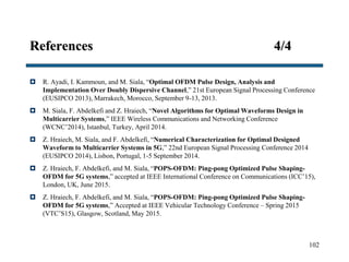 References 4/4
 R. Ayadi, I. Kammoun, and M. Siala, “Optimal OFDM Pulse Design, Analysis and
Implementation Over Doubly Dispersive Channel,” 21st European Signal Processing Conference
(EUSIPCO 2013), Marrakech, Morocco, September 9-13, 2013.
 M. Siala, F. Abdelkefi and Z. Hraiech, “Novel Algorithms for Optimal Waveforms Design in
Multicarrier Systems,” IEEE Wireless Communications and Networking Conference
(WCNC’2014), Istanbul, Turkey, April 2014.
 Z. Hraiech, M. Siala, and F. Abdelkefi, “Numerical Characterization for Optimal Designed
Waveform to Multicarrier Systems in 5G,” 22nd European Signal Processing Conference 2014
(EUSIPCO 2014), Lisbon, Portugal, 1-5 September 2014.
 Z. Hraiech, F. Abdelkefi, and M. Siala, “POPS-OFDM: Ping-pong Optimized Pulse Shaping-
OFDM for 5G systems,” accepted at IEEE International Conference on Communications (ICC’15),
London, UK, June 2015.
 Z. Hraiech, F. Abdelkefi, and M. Siala, “POPS-OFDM: Ping-pong Optimized Pulse Shaping-
OFDM for 5G systems,” Accepted at IEEE Vehicular Technology Conference – Spring 2015
(VTC’S15), Glasgow, Scotland, May 2015.
102
 