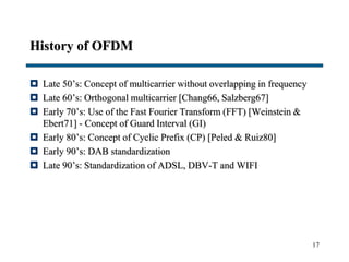 17
History of OFDM
 Late 50’s: Concept of multicarrier without overlapping in frequency
 Late 60’s: Orthogonal multicarrier [Chang66, Salzberg67]
 Early 70’s: Use of the Fast Fourier Transform (FFT) [Weinstein &
Ebert71] - Concept of Guard Interval (GI)
 Early 80’s: Concept of Cyclic Prefix (CP) [Peled & Ruiz80]
 Early 90’s: DAB standardization
 Late 90’s: Standardization of ADSL, DBV-T and WIFI
 