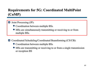 Requirements for 5G: Coordinated MultiPoint
(CoMP)
 Joint Processing (JP):
 Coordination between multiple BSs
 MSs are simultaneously transmitting or receiving to or from
multiple BSs
 Coordinated Scheduling/Coordinated Beamforming (CS/CB):
 Coordination between multiple BSs
 MSs are transmitting or receiving to or from a single transmission
or reception BS
49
 