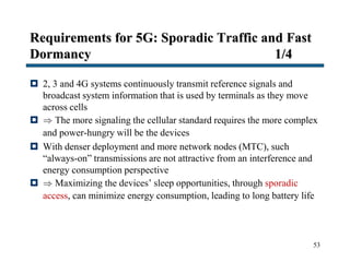 Requirements for 5G: Sporadic Traffic and Fast
Dormancy 1/4
 2, 3 and 4G systems continuously transmit reference signals and
broadcast system information that is used by terminals as they move
across cells
  The more signaling the cellular standard requires the more complex
and power-hungry will be the devices
 With denser deployment and more network nodes (MTC), such
“always-on” transmissions are not attractive from an interference and
energy consumption perspective
  Maximizing the devices’ sleep opportunities, through sporadic
access, can minimize energy consumption, leading to long battery life
53
 
