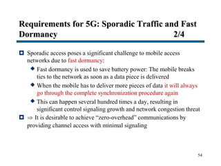 Requirements for 5G: Sporadic Traffic and Fast
Dormancy 2/4
 Sporadic access poses a significant challenge to mobile access
networks due to fast dormancy:
 Fast dormancy is used to save battery power: The mobile breaks
ties to the network as soon as a data piece is delivered
 When the mobile has to deliver more pieces of data it will always
go through the complete synchronization procedure again
 This can happen several hundred times a day, resulting in
significant control signaling growth and network congestion threat
  It is desirable to achieve “zero-overhead” communications by
providing channel access with minimal signaling
54
 