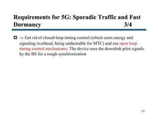 Requirements for 5G: Sporadic Traffic and Fast
Dormancy 3/4
  Get rid of closed-loop timing control (which costs energy and
signaling overhead, being undesirable for MTC) and use open loop
timing control mechanisms: The device uses the downlink pilot signals
by the BS for a rough synchronization
55
 
