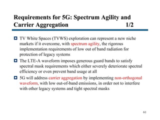 Requirements for 5G: Spectrum Agility and
Carrier Aggregation 1/2
 TV White Spaces (TVWS) exploration can represent a new niche
markets if it overcome, with spectrum agility, the rigorous
implementation requirements of low out of band radiation for
protection of legacy systems
 The LTE-A waveform imposes generous guard bands to satisfy
spectral mask requirements which either severely deteriorate spectral
efficiency or even prevent band usage at all
 5G will address carrier aggregation by implementing non-orthogonal
waveform, with low out-of-band emissions, in order not to interfere
with other legacy systems and tight spectral masks
61
 
