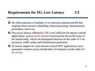 Requirements for 5G: Low Latency 1/2
 4G offers latencies of multiple 10 ms between terminal and BS that
originate from resource scheduling, frame processing, retransmission
procedures, and so on.
 The access latency offered by LTE is not sufficient for latency-critical
applications, such as tactile internet (motivated by the tactile sense of
the human body, which can distinguish latencies on the order of 1 ms
accuracy), traffic safety and infrastructure protection.
 To ensure support for such mission-critical MTC applications, next-
generation wireless access should allow for latencies on the order of 1
ms or less.
63
 
