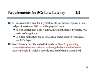 Requirements for 5G: Low Latency 2/2
 A 1 ms round-trip time for a typical tactile interaction requires a time
budget of maximum 100 µs on the physical layer
  Far shorter than LTE-A allow, missing the target by nearly two
orders of magnitude
  Clear motivation for an innovative and disruptive redesign of
the PHY layer
 Lower latency over the radio link can be achieved by reducing
transmission-time intervals and widening the bandwidth of radio
resource blocks in which a specific amount of data is transmitted
64
 