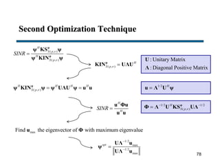 Second Optimization Technique
( , )
( , )
H
S p
H
S p
SINR



φ
φ
ψ KS ψ
ψ KIN ψ
( , )
H
S p  φ
KIN UΛU
: Unitary Matrix
: Diagonal Positive Matrix
U
Λ
( , )
H H H H
S p   φ
ψ KIN ψ ψ UΛU ψ u u 1/2 H
u Λ U ψ
H
H
SINR 
u Φu
u u
1/2 1/2
( , )
H
S p 
 
 φ
Φ Λ U KS UΛ
maxFind the eigenvector of with maximum eigenvalueu Φ
1/2
max
1/2
max
opt



UΛ u
ψ
UΛ u
78
 
