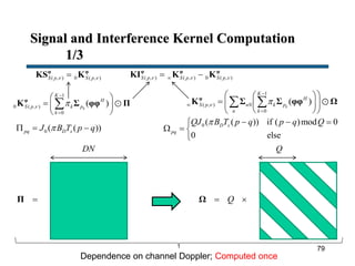 Signal and Interference Kernel Computation
1/3
1
( , )
0
( )k
K
H
S p nN k p
n k
 



  
   
  
 φ
K Σ Σ φφ Ω
0 ( ( )) if ( )mod 0
0 else
D s
pq
QJ B T p q p q Q   
  

1
0 ( , )
0
( )k
K
H
S p k p
k
 


 
  
 
φ
K Σ φφ Π
0 ( ( ))pq D sJ B T p q  
( , ) 0 ( , )S p S p φ φ
KS K ( , ) ( , ) 0 ( , )S p S p S p   φ φ φ
KI K K
Π Q Ω
Dependence on channel Doppler; Computed once
DN Q
79
 