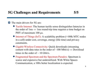 5G Challenges and Requirements 5/5
 The main drivers for 5G are:
 Tactile Internet: The human tactile sense distinguishes latencies in
the order of 1ms  1ms round trip time requires a time budget on
PHY of maximum 100 µs.
 Internet of Things (IoT): A scalability problem (>100k MTC nodes
in a cell) under cost, coverage, energy (life time) and privacy
constraints.
 Gigabit Wireless Connectivity: Quick downloads (streaming
content with data rates in the order of ~100 Mbit/s)  Download
times in the order of ~ 10 Gbit/s.
 Fragmented Spectrum and the Spectrum Paradox: Spectrum is
scarce and expensive but underutilized. With White Spaces
Communication, a 100x better localization is expected.
8
 