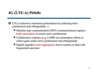 4G (LTE-A) Pitfalls
 LTE is tailored to maximize performance by enforcing strict
synchronism and orthogonality 
 Machine-type communication (MTC) communications requires
bulky procedures to ensure strict synchronism
 Collaborative schemes (e.g. CoMP) use tremendous efforts to
collect gains under strict synchronism and orthogonality
 Digital Agenda/Carrier aggregation forces systems to deal with
fragmented spectrum
9
 