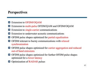 Perspectives
 Extension to OFDM/OQAM
 Extension to multi-pulse OFDM/QAM and OFDM/OQAM
 Extension to single-carrier communications
 Extension to underwater acoustic communications
 OFDM pulse shapes optimized for partial equalization
 OFDM tolerant to bursty communications with relaxed
synchronization
 OFDM pulse shapes optimized for carrier aggregation and reduced
out-of band emissions
 OFDM pulse shapes optimized for further OFDM pulse shapes
optimized for a lower latency
 Optimization of RADAR pulses
97
 