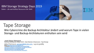 IBM Storage Strategy Days 2019
Daten – die wertvollste Ressource der Welt
Wie Cybercrime die Backup Architektur ändert und warum Tape in vielen
Storage- und Backup-Architekuren enthalten sein wird
Josef (Sepp) Weingand
Business Development Leader DACH – Data Retention Infrastructure - Tape Storage
Infos / Find me on: weingand@de.ibm.com, +49 171 5526783
Blog http://sepp4backup.blogspot.de/
Facebook https://www.facebook.com/Sepp4Tape/
http://www.linkedin.com/pub/josef-weingand/2/788/300
http://www.facebook.com/josef.weingand
http://de.slideshare.net/JosefWeingand
https://www.xing.com/profile/Josef_Weingand
Tape Storage
 