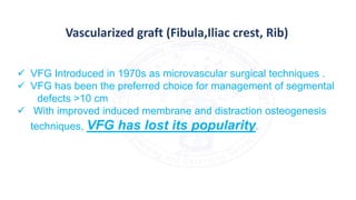 Vascularized graft (Fibula,Iliac crest, Rib)
 VFG Introduced in 1970s as microvascular surgical techniques .
 VFG has been the preferred choice for management of segmental
defects >10 cm
 With improved induced membrane and distraction osteogenesis
techniques, VFG has lost its popularity.
 