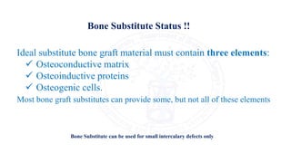 Ideal substitute bone graft material must contain three elements:
 Osteoconductive matrix
 Osteoinductive proteins
 Osteogenic cells.
Most bone graft substitutes can provide some, but not all of these elements
Bone Substitute Status !!
Bone Substitute can be used for small intercalary defects only
 