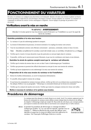 Fonctionnement du Variateur                     4-1
FONCTIONNEMENT DU VARIATEUR
1




En usine, le variateur est configuré pour fonctionner en Commande distante à la mise sous tension et piloter en boucle
ouverte un moteur à induction de caractéristiques électriques (courant, tension) adaptées au variateur. Le variateur est
commandé en utilisant les entrées /sorties analogiques et digitales. Aucun réglage ou ajustage de paramètre n'est
nécessaire

Vérifications avant la mise en marche
                                        WARNING! AVERTISSEMENT!
        Attendez 5 minutes après la mise hors tension avant d’intervenir sur l’installation ou ouvrir le capot de
                                               borne du variateur.


Contrôles préalables à la mise sous tension

•   Le variateur n’a pas été endommagé pendant le transport.

•   La tension d’alimentation de puissance, la tension nominale et le couplage du moteur sont corrects.

•   Tous les raccordements externes sont effectués correctement - puissance, commande, moteur et mise à la terre.

    Note:     Décablez complètement le variateur avant de le tester avec un contrôleur d’isolement ou un Megger.
•   Vérifiez que la visserie n’est pas desserrée et que des particules ne sont pas logées dans le variateur.

•   Si possible, vérifier que le moteur peut tourner librement, et que tous les ventilateurs sont intacts et non obstrués.
    Contrôlez la sûreté du système complet avant que le variateur soit alimenté:

•   Vérifiez que la rotation du moteur dans un sens ou dans l’autre n’endommagera pas l’installation.

•   Vérifiez que personne ne pourrait être affecté directement ou non par la mise sous tension du variateur.

•   Vérifiez qu’aucun équipement ne sera endommagé à la mise sous tension du variateur.
    Préparation de la mise sous tension du variateur et de l’installation:

•   Retirez les fusibles d'alimentation, ou ouvrir le disjoncteur d'alimentation.

•   Si possible, désaccoupler le moteur de sa charge.

•   Si une borne de commande du variateur n'est pas utilisée, vérifier qu’elle est le cas échéant mise au potentiel haut ou
    bas adéquat. Référez-vous au paragraphe: " Démarrage en commande distante par les bornes de commande "

•   Vérifier que les contacts de marche sont ouverts. Vérifier que toutes les consignes externes de vitesse sont nulles.
    Mettez à nouveau le variateur et le système sous tension.

Procédures de démarrage
                           Le variateur peut être démarré en mode distant ou en mode local. Ces routines supposent que les
                           bornes de commande du variateur soient câblées comme indiqué dans les directives de câblage
                           du chapitre 3 (Démarrage simple par simple fil). Raccordée de cette façon, une consigne positive
                           provoquera la rotation du moteur dans le sens horaire (en se plaçant face à l’arbre moteur).
                   Note: Si pendant la procédure de démarrage un message de défaut
                         (indiqué par la lettre " A ") ou une alarme clignote, reportez-vous au
                         chapitre 7: " Défauts et Recherche des causes des défauts" pour
                         identifier et supprimer la cause du défaut avant de redémarrer le                 Exemple de défaut
                         variateur. Voir l'exemple d’affichage d’alarme ci-contre.




Le Variateur 650
 