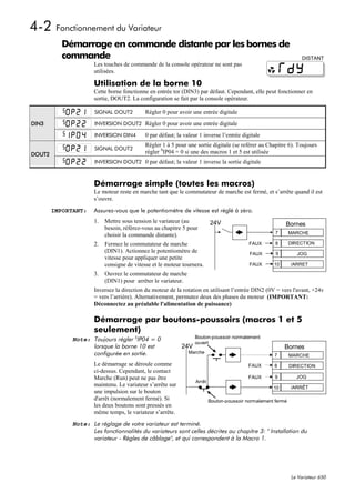 4-2 Fonctionnement du Variateur
          Démarrage en commande distante par les bornes de
          commande                                                                                                 DISTANT
                      Les touches de commande de la console opérateur ne sont pas
                      utilisées.

                      Utilisation de la borne 10
                      Cette borne fonctionne en entrée tor (DIN3) par défaut. Cependant, elle peut fonctionner en
                      sortie, DOUT2. La configuration se fait par la console opérateur.

                      SIGNAL DOUT2          Régler 0 pour avoir une entrée digitale
DIN3                  INVERSION DOUT2 Régler 0 pour avoir une entrée digitale

                      INVERSION DIN4        0 par défaut; la valeur 1 inverse l’entrée digitale
                                            Régler 1 à 5 pour une sortie digitale (se reférer au Chapitre 6). Toujours
                      SIGNAL DOUT2
DOUT2                                       régler SIP04 = 0 si une des macros 1 et 5 est utilisée
                      INVERSION DOUT2 0 par défaut; la valeur 1 inverse la sortie digitale



                      Démarrage simple (toutes les macros)
                      Le moteur reste en marche tant que le commutateur de marche est fermé, et s’arrête quand il est
                      s’ouvre.

        IMPORTANT:    Assurez-vous que le potentiomètre de vitesse est réglé à zéro.
                      1.   Mettre sous tension le variateur (au           24V                             Bornes
                           besoin, référez-vous au chapitre 5 pour
                                                                                                      7       MARCHE
                           choisir la commande distante).
                      2.   Fermez le commutateur de marche                                 FAUX       8       DIRECTION
                           (DIN1). Actionnez le potentiomètre de                           FAUX       9          JOG
                           vitesse pour appliquer une petite
                           consigne de vitesse et le moteur tournera.                      FAUX      10       /ARRET

                      3.   Ouvrez le commutateur de marche
                           (DIN1) pour arrêter le variateur.
                      Inversez la direction du moteur de la rotation en utilisant l’entrée DIN2 (0V = vers l'avant, +24v
                      = vers l’arrière). Alternativement, permutez deux des phases du moteur (IMPORTANT:
                      Déconnectez au préalable l'alimentation de puissance)

                      Démarrage par boutons-poussoirs (macros 1 et 5
                      seulement)
              Note: Toujours régler SIP04 = 0                     Bouton-poussoir normalement
                                                                  ouvert
                    lorsque la borne 10 est                 24V                                           Bornes
                    configurée en sortie.                      Marche
                                                                                                     7        MARCHE
                      Le démarrage se déroule comme                                       FAUX       8        DIRECTION
                      ci-dessus. Cependant, le contact
                      Marche (Run) peut ne pas être                                       FAUX        9         JOG
                                                                  Arrêt
                      maintenu. Le variateur s’arrête sur                                            10       /ARRÊT
                      une impulsion sur le bouton
                      d'arrêt (normalement fermé). Si                     Bouton-poussoir normalement fermé
                      les deux boutons sont pressés en
                      même temps, le variateur s’arrête.

              Note: Le réglage de votre variateur est terminé.
                    Les fonctionnalités du variateurs sont celles décrites au chapitre 3: " Installation du
                    variateur - Règles de câblage", et qui correspondent à la Macro 1.




                                                                                                              Le Variateur 650
 