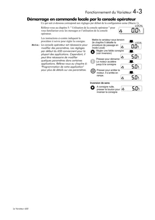 Fonctionnement du Variateur                 4-3
              Démarrage en commande locale par la console opérateur
                           Ce qui suit ci-dessous correspond aux réglages par défaut de la configuration usine (Macro 1).
                                                                                                                    LOCAL
                           Référez-vous au chapitre 5: " Utilisation de la console opérateur " pour
                           vous familiariser avec les messages et l’utilisation de la console
                           opérateur.
                         Les instructions ci-contre indiquent la
                                                                            Mettre le variateur sous tension
                         procédure à suivre pour régler la consigne.        (le chapître 5 détaille la               LOCAL
                   Note: La console opérateur est nécessaire pour           procédure de passage en
                         modifier des paramètres. Les réglages              mode Local)
                         par défaut du 650 conviennent pour la                   Régler une faible consigne
                         plupart des applications. Cependant, il                 (voir Inversion)
                         peut être nécessaire de modifier
                                                                                Presser pour démarrer.
                         quelques paramètres dans certaines                     Le moteur accélère
                         applications. Référez-vous au chapitre 6:              jusqu’à la consigne
                         "Programmation de votre application"
                         pour plus de détails sur ces paramètres.                Presser pour arrêter le
                                                                                 moteur. Il s’arrête en
                                                                                 rampe.


                                                                          Inversion de sens
                                                                                 A consigne nulle,
                                                                                 presser le bouton pour
                                                                                 inverser la consigne




Le Variateur 650
 
