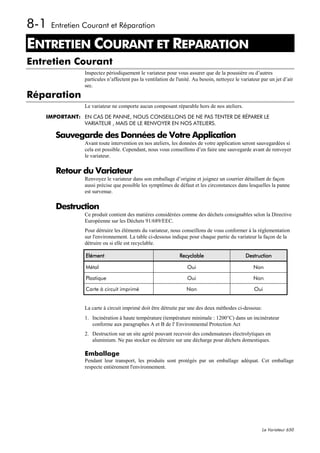 8-1   Entretien Courant et Réparation

ENTRETIEN COURANT ET REPARATION
8




Entretien Courant
                 Inspectez périodiquement le variateur pour vous assurer que de la poussière ou d’autres
                 particules n’affectent pas la ventilation de l'unité. Au besoin, nettoyez le variateur par un jet d’air
                 sec.
Réparation
                 Le variateur ne comporte aucun composant réparable hors de nos ateliers.

    IMPORTANT: EN CAS DE PANNE, NOUS CONSEILLONS DE NE PAS TENTER DE RÉPARER LE
               VARIATEUR , MAIS DE LE RENVOYER EN NOS ATELIERS.

       Sauvegarde des Données de Votre Application
                 Avant toute intervention en nos ateliers, les données de votre application seront sauvegardées si
                 cela est possible. Cependant, nous vous conseillons d’en faire une sauvegarde avant de renvoyer
                 le variateur.

       Retour du Variateur
                 Renvoyez le variateur dans son emballage d’origine et joignez un courrier détaillant de façon
                 aussi précise que possible les symptômes de défaut et les circonstances dans lesquelles la panne
                 est survenue.

       Destruction
                 Ce produit contient des matières considérées comme des déchets consignables selon la Directive
                 Européenne sur les Déchets 91/689/EEC.
                 Pour détruire les éléments du variateur, nous conseillons de vous conformer à la réglementation
                 sur l'environnement. La table ci-dessous indique pour chaque partie du variateur la façon de la
                 détruire ou si elle est recyclable.

                 Elément                                       Recyclable                       Destruction

                 Métal                                             Oui                              Non

                 Plastique                                         Oui                              Non

                 Carte à circuit imprimé                           Non                              Oui


                 La carte à circuit imprimé doit être détruite par une des deux méthodes ci-dessous:
                 1. Incinération à haute température (température minimale : 1200°C) dans un incinérateur
                    conforme aux paragraphes A et B de l' Environmental Protection Act
                 2. Destruction sur un site agréé pouvant recevoir des condensateurs électrolytiques en
                    aluminium. Ne pas stocker ou détruire sur une décharge pour déchets domestiques.

                 Emballage
                 Pendant leur transport, les produits sont protégés par un emballage adéquat. Cet emballage
                 respecte entièrement l'environnement.




                                                                                                        Le Variateur 650
 