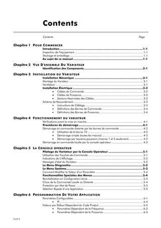 Contents
                       Contents                                                                                                             Page


Chapitre 1 P O U R C O M M E N C E R
                       Introduction...................................................................................................1-1
                       Inspection de l’équipement........................................................................................ 1-1
                       Stockage et emballage .............................................................................................. 1-1
                       Au sujet de ce manuel...................................................................................1-1

Chapitre 2 V U E D' E NS E M B L E D U V A R I A T E U R
                       Identification des Composants ......................................................................2-1

Chapitre 3 I NS T A L L A T IO N    DU VARIATEUR
                       Installation Mécanique .................................................................................3-1
                       Montage du Variateur ............................................................................................... 3-1
                       Ventilation ................................................................................................................ 3-1
                       Installation Électrique ...................................................................................3-2
                                • Câbles de Commande ........................................................................... 3-2
                                • Câbles de Puissance............................................................................... 3-2
                                • Sections Maximales des Câbles............................................................... 3-2
                       Schéma de Raccordement ......................................................................................... 3-3
                                • Instructions de Câblage .......................................................................... 3-3
                                • Définitions des Bornes de Commande .................................................... 3-4
                                • Définitions des Bornes de Puissance ........................................................ 3-4

Chapitre 4 F O NC T IO NNE ME NT                D U VAR IAT E U R
                       Vérifications avant la mise en marche ........................................................................ 4-1
                       Procédures de démarrage ............................................................................4-1
                       Démarrage en commande distante par les bornes de commande .............................. 4-2
                                 • Utilisation de la borne 10 ....................................................................... 4-2
                                 • Démarrage simple (toutes les macros)..................................................... 4-2
                                 • Démarrage par boutons-poussoirs (macros 1 et 5 seulement).................. 4-2
                       Démarrage en commande locale par la console opérateur ........................................ 4-3

Chapitre 5 L A C O NS O L E       OPERATEUR
                       Pilotage du Variateur par la Console Opérateur .........................................5-1
                       Utilisation des Touches de Commande ...................................................................... 5-1
                       Indications de L’Affichage.......................................................................................... 5-2
                       Messages d’état du Variateur .................................................................................... 5-2
                       Le Menu Diagnostics .....................................................................................5-2
                       Le Menu Système...........................................................................................5-3
                       Comment Modifier la Valeur d’un Paramètre ............................................................. 5-4
                       Fonctionnalités Spéciales des Menus ............................................................5-4
                       Reinitialisation en Configuration Usine....................................................................... 5-4
                       Choix de la Commande Locale ou Distante ............................................................... 5-4
                       Protection par Mot de Passe ...................................................................................... 5-5
                       Sélection Rapide d’une Application ............................................................................ 5-5

Chapitre 6 P R O G R A M M A T I O N D E V O T R E A PPLIC AT IO N
                       Paramètres Configurables ......................................................................................... 6-1
                               • PI........................................................................................................... 6-4
                       Valeurs par Défaut Dépendant du Code Produit......................................................... 6-5
                               • Paramètres Dépendant de la Fréquence.................................................. 6-5
                               • Paramètres Dépendant de la Puissance................................................... 6-5

Cont.4
 