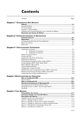 Contents
                       Contents                                                                                                                Page


Chapitre 7 D IAG NO S T IC S D E S D E F A U T S
                       Défauts ..........................................................................................................7-1
                       Message D’Alerte...................................................................................................... 7-1
                       En Cas de Défaut...................................................................................................... 7-1
                       Acquitter un état de Défaut ........................................................................................ 7-1
                       Utilisation de la Console Opérateur pour Contrôler les Défauts .................................. 7-1
                       Recherche des Causes de Défaut ..................................................................7-3

Chapitre 8 E NT R E T IE N C O U R A NT          ET REPARATION
                       Entretien Courant ..........................................................................................8-1
                       Réparation ....................................................................................................8-1
                       Sauvegarde des Données de Votre Application .......................................................... 8-1
                       Retour du Variateur ................................................................................................... 8-1
                       Destruction ............................................................................................................... 8-1

Chapitre 9 S P E C IF IC A T IO NS T E C HNIQ U E S
                       Codification du Produit.............................................................................................. 9-1
                                • Codification Européenne ........................................................................ 9-1
                                • Codification Américaine ......................................................................... 9-2
                       Détails Environnementaux ......................................................................................... 9-3
                       Conformité CEM ....................................................................................................... 9-3
                       Spécifications des Ponts de Puissance......................................................................... 9-4
                       Spécifications Electriques ........................................................................................... 9-4
                       Entrées/Sorties Analogiques (AIN1, AIN2, AOUT1) .................................................... 9-5
                       Entrées Digitales (DIN1, DIN2, DIN3, DIN4) .............................................................. 9-5
                       Relais Utilisateur (RL1A, RL1B) ................................................................................... 9-5
                       Sorties Digitales (DOUT2) ......................................................................................... 9-6
                       Câblage pour Conformité CEM ................................................................................. 9-6
                       Module Interne de Freinage Dynamique (400V uniquement) ..................................... 9-7
                       Résistances de freinage (Variateurs 400V uniquement) ............................................... 9-8
                       Analyse des Harmoniques de Redressement............................................................... 9-8

Chapitre 10 C E R T IF IC A T IO N    DU VARIATEUR
                       Mise en Conformité CEM .............................................................................10-1
                       Mise à la Terre........................................................................................................ 10-1
                       Mise en Conformité UL ................................................................................10-1
                       Directives Européennes et Marquage CE ....................................................10-2
                       Marquage CE pour la Directive Basse Tension ......................................................... 10-2
                       Marquage CE pour la CEM – Qui est responsable ?................................................. 10-2
                       Certificats ............................................................................................................... 10-3

Chapitre 11 L E S M A C R O S
                       Présentation des macros.............................................................................11-1
                       Comment charger une nouvelle Macro.......................................................11-1
                       Description des Macros ...............................................................................11-1
                       Câblage à utiliser pour chaque Macro ..................................................................... 11-1
                       Macro 1 : Pilotage simple en vitesse ........................................................................ 11-2
                       Macro 2 : Pilotage en vitesse avec consignes Auto/Manu.......................................... 11-3
                       Macro 3 : Pilotage en vitesse avec consignes présélectionnées.................................. 11-4
                       Macro 4 : Potentiomètre motorisé (plus/moins vite) .................................................. 11-5
                       Macro 5 : Contrôle par correcteur PI........................................................................ 11-6

                                                                                                                                               Cont.5
 