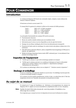 Pour Commencer               1-1
POUR COMMENCER
1




Introduction
                           Le variateur de fréquence 650 fournit une commande simple, compacte, et peu coûteuse des
                           moteurs à induction triphasés.

                           Il fonctionne en boucle ouverte (mode V/f).

                           Ce manuel décrit la gamme de variateurs à utiliser sur les moteurs de faible puissance:
                                     Taille 1          200V, 0.25 –0.75kW monophasé
                                     Taille 2          200V, 1.1 –1.5kW monophasé
                                     Taille 2          400V, 0.37 –2.2kW triphasé
                                     Taille 3          400V, 3.0 –7.5kW triphasé

                           Les principales fonctionnalités du variateur 650 sont les suivantes:
                           • Fonctionnement silencieux
                           • Bornes de contrôle à double isolation pour une installation facile
                           • Informations pour la mise en service disponibles au dos du capot des borniers
                           • Stratégie de surveillance intelligente afin d’éviter des déclenchements intempestifs
                           • Protection de l'unité contre les surcharges, les courts-circuits entre phases et phase-terre et les
                             surtensions
                           • Filtre RFI interne optionnel offrant la pleine compatibilité électromagnétique (CEM) pour la
                             majorité des applications
                           • Module de freinage dynamique interne (unités 400V seulement) pour le raccordement d’une
                             résistance de freinage externe

              Inspection de l’équipement
                           •   Vérifier que le variateur n’a pas subi de dommages pendant son transport
                           •   Vérifier que le variateur convient à vos conditions d’utilisation en lisant le code produit
                               plaqué sur le variateur. Référez-vous au chapitre 9: « Spécifications techniques –
                               Interprétation du code produit ».
                           Si le variateur est endommagé, référez-vous au chapitre 8: " Entretien courant et réparation ".

               Stockage et emballage
                           Conservez l'emballage car il peut être réutilisé en cas de retour. Un emballage incorrect peut être
                           la cause de dommages pendant le transport.
                           Si le variateur n'est pas installé immédiatement, stockez le dans un endroit bien aéré à l’abri des
                           températures élevées, de l’humidité, des poussière ou de particules de métal.


Au sujet de ce manuel
                           Ce manuel est à l' usage de l'installateur, de l'utilisateur et du programmeur du variateur de
                           fréquence 650. Il suppose un niveau raisonnable de compréhension dans ces trois disciplines.
                   Note: Veuillez lire toute l'information de sécurité avant de procéder à l'installation et au
                         démarrage de ce variateur.
                           Il est important que ce manuel soit mis à la disposition de tout nouvel utilisateur du variateur.




Le Variateur 650
 