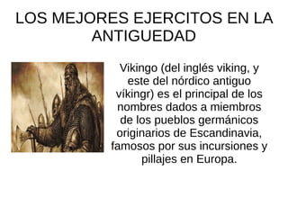 LOS MEJORES EJERCITOS EN LA
ANTIGUEDAD
Vikingo (del inglés viking, y
este del nórdico antiguo
víkingr) es el principal de los
nombres dados a miembros
de los pueblos germánicos
originarios de Escandinavia,
famosos por sus incursiones y
pillajes en Europa.
 
