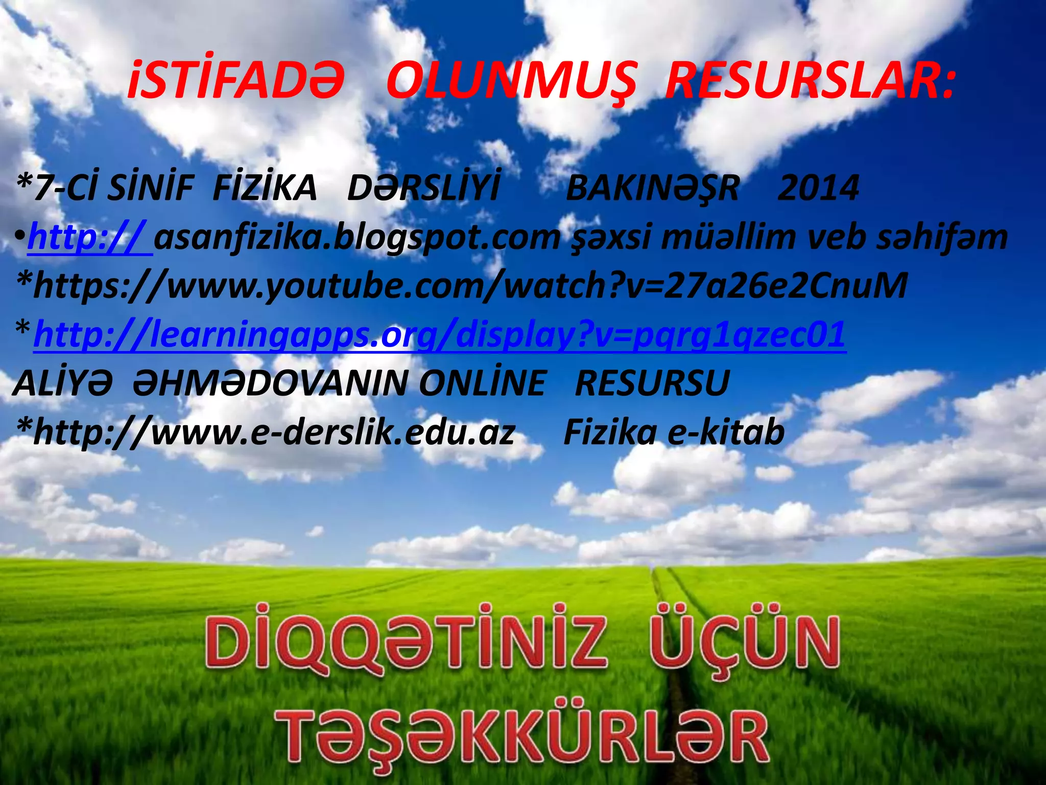 iSTİFADƏ OLUNMUŞ RESURSLAR:
*7-Cİ SİNİF FİZİKA DƏRSLİYİ BAKINƏŞR 2014
•http:// asanfizika.blogspot.com şəxsi müəllim veb səhifəm
*https://www.youtube.com/watch?v=27a26e2CnuM
*http://learningapps.org/display?v=pqrg1qzec01
ALİYƏ ƏHMƏDOVANIN ONLİNE RESURSU
*http://www.e-derslik.edu.az Fizika e-kitab
 