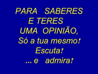 PARA SABERES 
E TERES 
UMA OPINIÃO, 
Só a tua mesmo! 
Escuta! 
... e admira! 
 