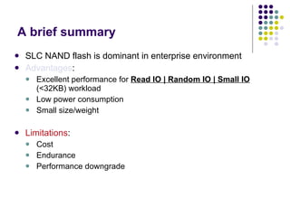 A brief summary SLC NAND flash is dominant in enterprise environment Advantages : Excellent performance for  Read IO | Random IO | Small IO  (<32KB) workload Low power consumption Small size/weight Limitations : Cost Endurance Performance downgrade 