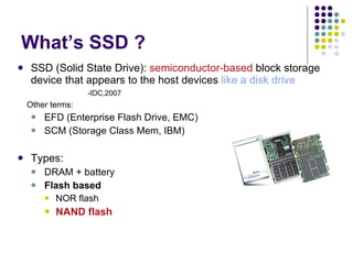 What’s SSD ? SSD (S olid State Drive):  semiconductor-based  block storage device that appears to the host devices  like a disk drive   -IDC,2007 Other terms: EFD (Enterprise Flash Drive, EMC) SCM (Storage Class Mem, IBM) Types: DRAM + battery Flash based NOR flash NAND flash 