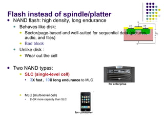 Flash instead of spindle/platter NAND flash: high density, long endurance  Behaves like disk: Sector/page-based and well-suited for sequential data (pictures, audio, and files) Bad block Unlike disk : Wear out the cell Two NAND types: SLC (single-level cell) 3 X fast ,  10 X long endurance  to MLC MLC (multi-level cell) 2~3 X more  capacity than SLC for enterprise for consumer 