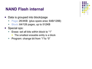 NAND Flash internal Data is grouped into block/page Page : 2K/4KB  (plus spare area: 64B/128B) Block : 64/128 pages, up to 512KB Special ops: Erase: set all bits within block to “1” The smallest erasable entity is a block Program: change bit from “1”to “0” 