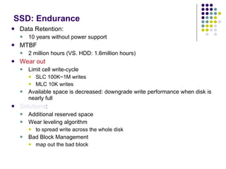 SSD: Endurance Data Retention:  10 years without power support MTBF 2 million hours (VS. HDD: 1.6million hours) Wear out Limit cell write-cycle SLC 100K~1M writes MLC 10K writes Available space is decreased: downgrade write performance when disk is nearly full Solutions : Additional reserved space  Wear leveling algorithm to spread write across the whole disk Bad Block Management map out the bad block 