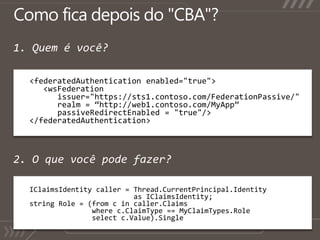 Como ficadepois do "CBA"?1. Quem é você?<federatedAuthentication enabled="true">      	<wsFederation      issuer="https://sts1.contoso.com/FederationPassive/"      realm = “http://web1.contoso.com/MyApp”passiveRedirectEnabled = "true"/></federatedAuthentication>2. O quevocêpodefazer?IClaimsIdentity caller = Thread.CurrentPrincipal.Identity                         as IClaimsIdentity;string Role = (from c in caller.Claims               where c.ClaimType == MyClaimTypes.Role               select c.Value).Single();