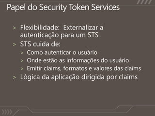 Papel do Security Token ServicesFlexibilidade:  Externalizar a autenticaçãopara um STSSTS cuida de:Como autenticar o usuárioOnde estão as informações do usuárioEmitir claims, formatos e valores das claimsLógica da aplicaçãodirigidapor claims