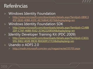ReferênciasWindows Identity Foundationhttp://www.microsoft.com/downloads/details.aspx?familyid=EB9C345F-E830-40B8-A5FE-AE7A864C4D76&displaylang=enWindows Identity Foundation SDKhttp://www.microsoft.com/downloads/details.aspx?familyid=C148B2DF-C7AF-46BB-9162-2C9422208504&displaylang=enIdentity Developer Training Kit (PDC 2009)http://www.microsoft.com/downloads/details.aspx?familyid=C3E315FA-94E2-4028-99CB-904369F177C0&displaylang=enUsando o ADFS 2.0http://msdn.microsoft.com/en-us/magazine/ee335705.aspx
