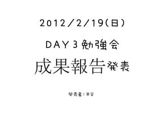 2012／2/19(日)
 DAY３勉強会
成果報告発表
    発表者：米谷
 